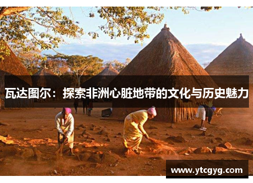 瓦达图尔：探索非洲心脏地带的文化与历史魅力