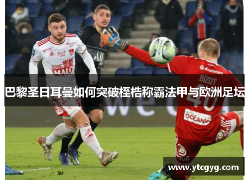 巴黎圣日耳曼如何突破桎梏称霸法甲与欧洲足坛