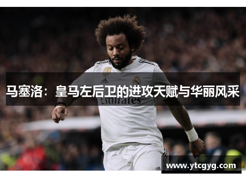 马塞洛：皇马左后卫的进攻天赋与华丽风采